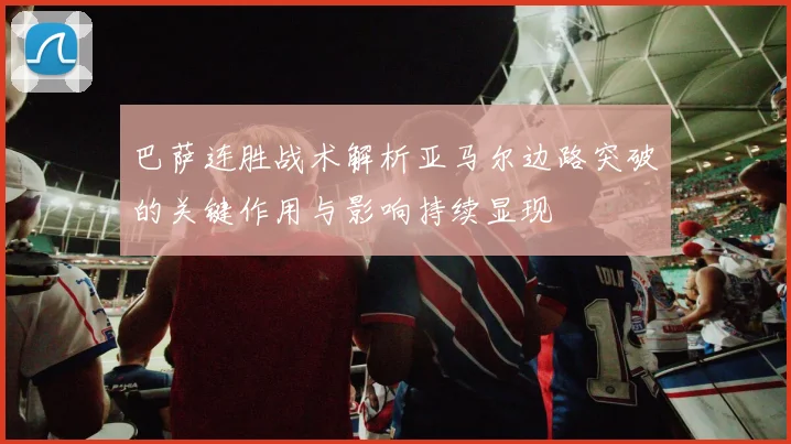 巴萨连胜战术解析亚马尔边路突破的关键作用与影响持续显现